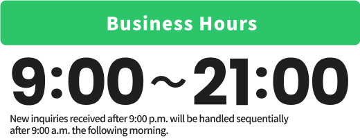 Business Hours 9:00〜21:00 New inquiries received after 9:00 p.m. will be handled sequentially after 9:00 a.m. the following morning.
